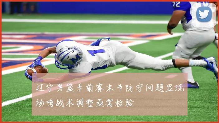 辽宁男篮季前赛末节防守问题显现杨鸣战术调整亟需检验