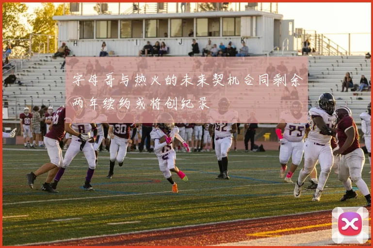 字母哥与热火的未来契机合同剩余两年续约或将创纪录